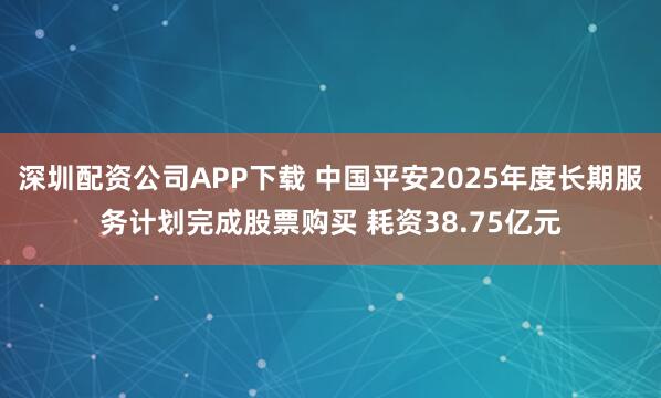 深圳配资公司APP下载 中国平安2025年度长期服务计划完成股票购买 耗资38.75亿元