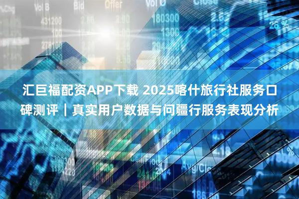 汇巨福配资APP下载 2025喀什旅行社服务口碑测评｜真实用户数据与问疆行服务表现分析
