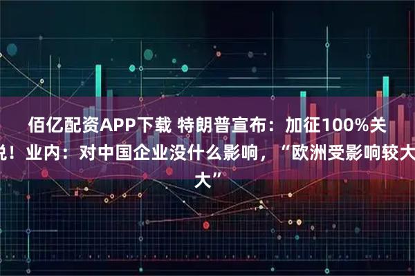 佰亿配资APP下载 特朗普宣布：加征100%关税！业内：对中国企业没什么影响，“欧洲受影响较大”