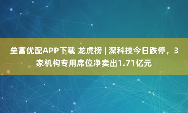 垒富优配APP下载 龙虎榜 | 深科技今日跌停，3家机构专用席位净卖出1.71亿元