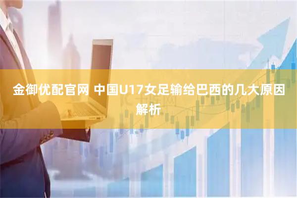 金御优配官网 中国U17女足输给巴西的几大原因解析