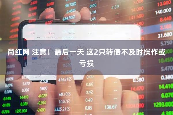 尚红网 注意！最后一天 这2只转债不及时操作或亏损