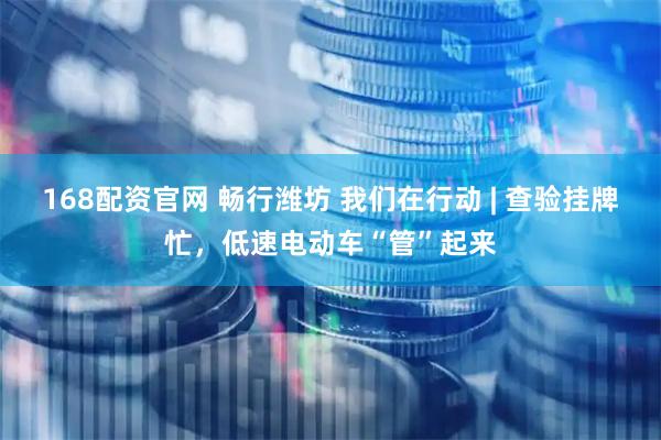 168配资官网 畅行潍坊 我们在行动 | 查验挂牌忙，低速电动车“管”起来