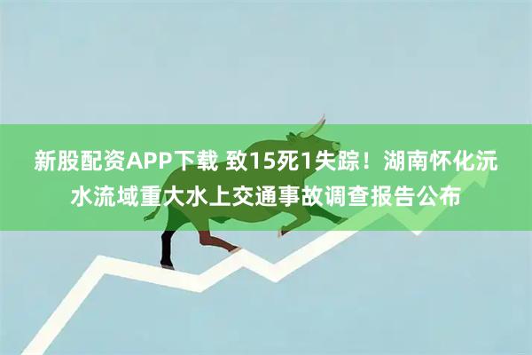 新股配资APP下载 致15死1失踪！湖南怀化沅水流域重大水上交通事故调查报告公布