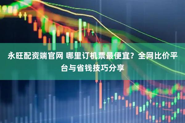 永旺配资端官网 哪里订机票最便宜？全网比价平台与省钱技巧分享
