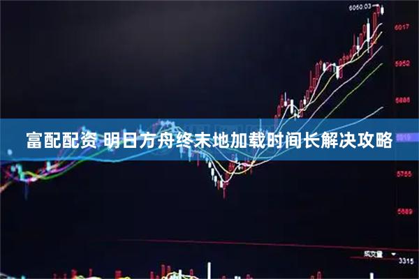 富配配资 明日方舟终末地加载时间长解决攻略