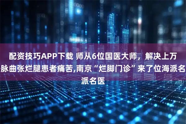 配资技巧APP下载 师从6位国医大师，解决上万静脉曲张烂腿患者痛苦,南京“烂脚门诊”来了位海派名医