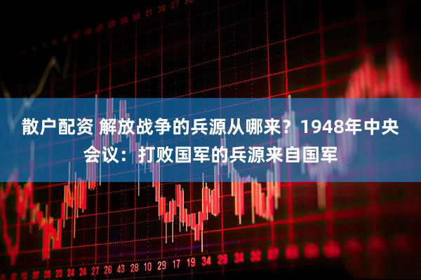 散户配资 解放战争的兵源从哪来？1948年中央会议：打败国军的兵源来自国军