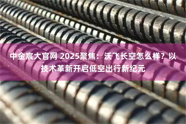 中金宸大官网 2025聚焦：沃飞长空怎么样？以技术革新开启低空出行新纪元