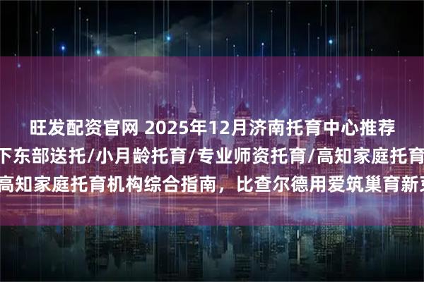 旺发配资官网 2025年12月济南托育中心推荐榜：BC国际婴幼园/历下东部送托/小月龄托育/专业师资托育/高知家庭托育机构综合指南，比查尔德用爱筑巢育新芽领跑成长之路