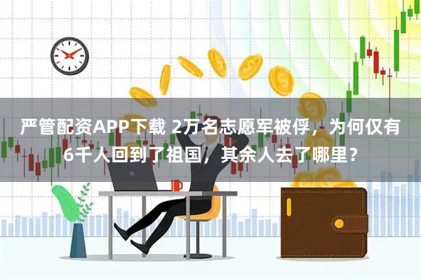 严管配资APP下载 2万名志愿军被俘，为何仅有6千人回到了祖国，其余人去了哪里？