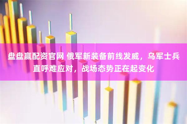 盘盘赢配资官网 俄军新装备前线发威，乌军士兵直呼难应对，战场态势正在起变化