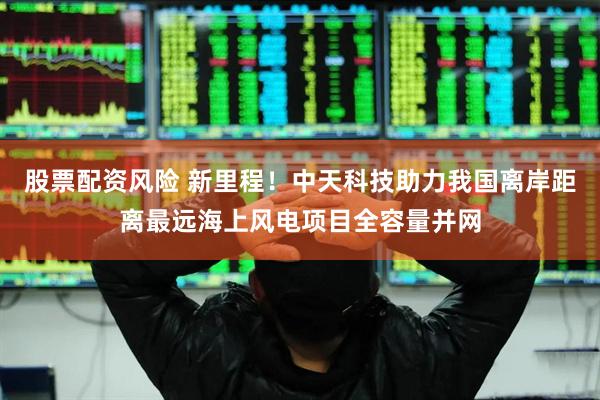 股票配资风险 新里程！中天科技助力我国离岸距离最远海上风电项目全容量并网