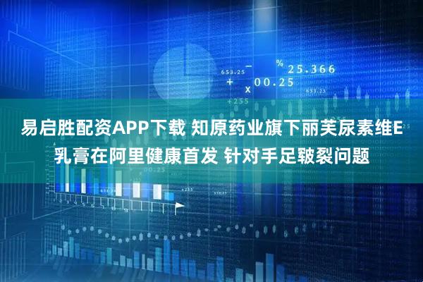 易启胜配资APP下载 知原药业旗下丽芙尿素维E乳膏在阿里健康首发 针对手足皲裂问题
