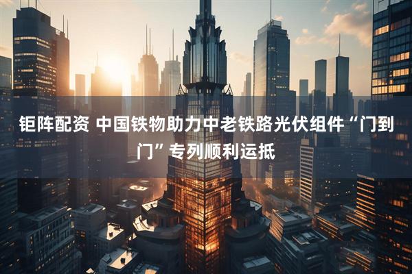 钜阵配资 中国铁物助力中老铁路光伏组件“门到门”专列顺利运抵