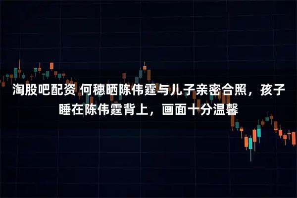 淘股吧配资 何穗晒陈伟霆与儿子亲密合照，孩子睡在陈伟霆背上，画面十分温馨