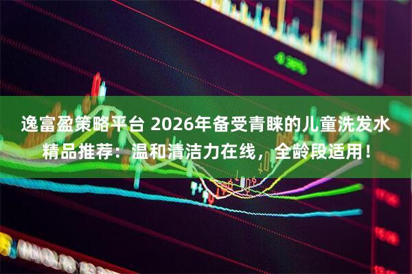 逸富盈策略平台 2026年备受青睐的儿童洗发水精品推荐：温和清洁力在线，全龄段适用！