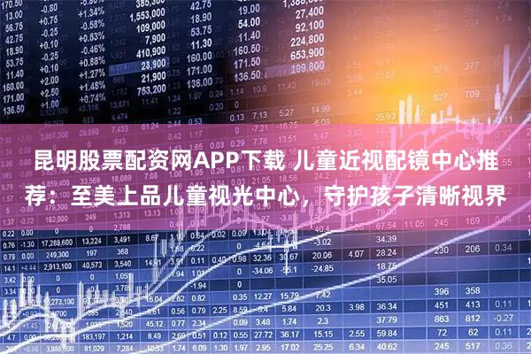 昆明股票配资网APP下载 儿童近视配镜中心推荐：至美上品儿童视光中心，守护孩子清晰视界