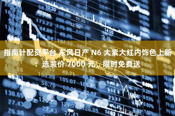 指南针配资平台 东风日产 N6 大紫大红内饰色上新：选装价 7000 元，限时免费送