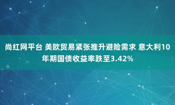 尚红网平台 美欧贸易紧张推升避险需求 意大利10年期国债收益率跌至3.42%