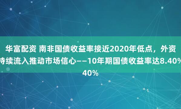 华富配资 南非国债收益率接近2020年低点，外资持续流入推动市场信心——10年期国债收益率达8.40%