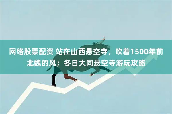 网络股票配资 站在山西悬空寺，吹着1500年前北魏的风；冬日大同悬空寺游玩攻略