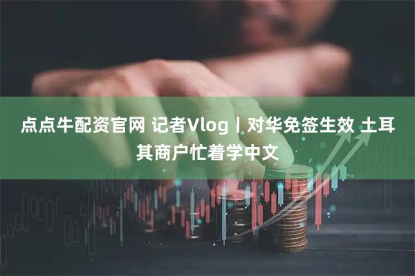 点点牛配资官网 记者Vlog丨对华免签生效 土耳其商户忙着学中文