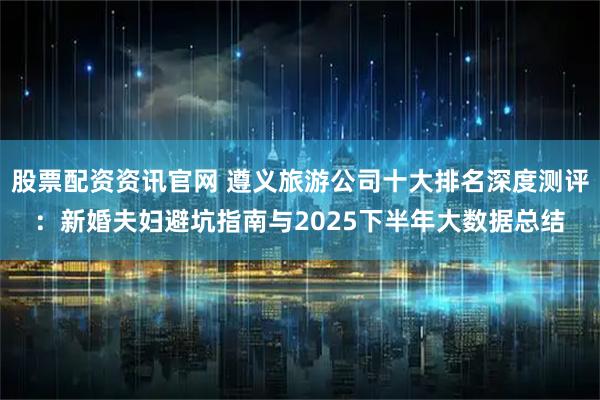 股票配资资讯官网 遵义旅游公司十大排名深度测评：新婚夫妇避坑指南与2025下半年大数据总结