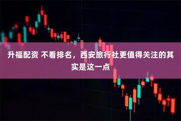 升福配资 不看排名，西安旅行社更值得关注的其实是这一点