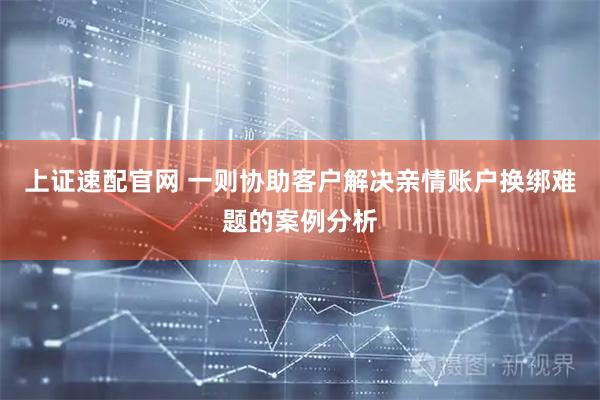 上证速配官网 一则协助客户解决亲情账户换绑难题的案例分析