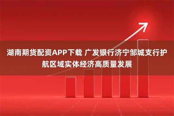 湖南期货配资APP下载 广发银行济宁邹城支行护航区域实体经济高质量发展