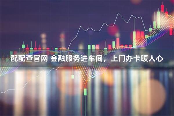 配配查官网 金融服务进车间，上门办卡暖人心