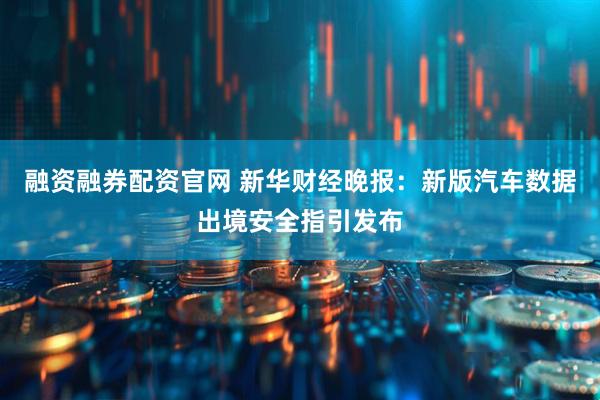 融资融券配资官网 新华财经晚报：新版汽车数据出境安全指引发布
