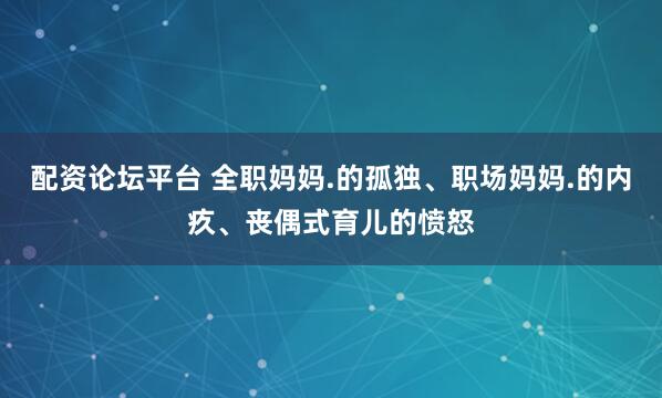配资论坛平台 全职妈妈.的孤独、职场妈妈.的内疚、丧偶式育儿的愤怒