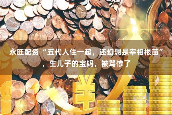 永旺配资 “五代人住一起，还幻想是宰相根苗”，生儿子的宝妈，被骂惨了