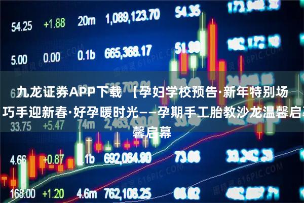 九龙证券APP下载 【孕妇学校预告·新年特别场】巧手迎新春·好孕暖时光——孕期手工胎教沙龙温馨启幕