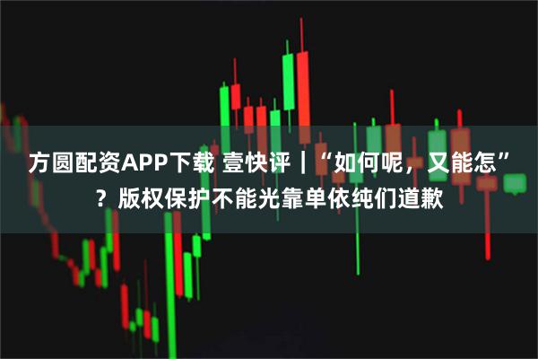 方圆配资APP下载 壹快评｜“如何呢，又能怎”？版权保护不能光靠单依纯们道歉