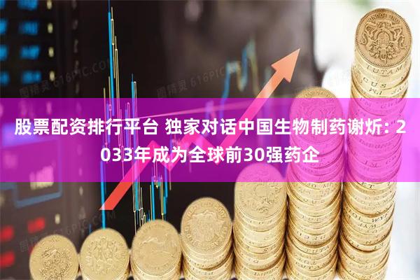 股票配资排行平台 独家对话中国生物制药谢炘: 2033年成为全球前30强药企