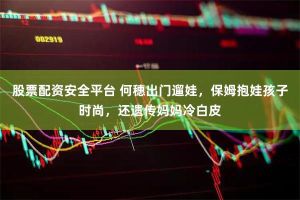 股票配资安全平台 何穗出门遛娃，保姆抱娃孩子时尚，还遗传妈妈冷白皮