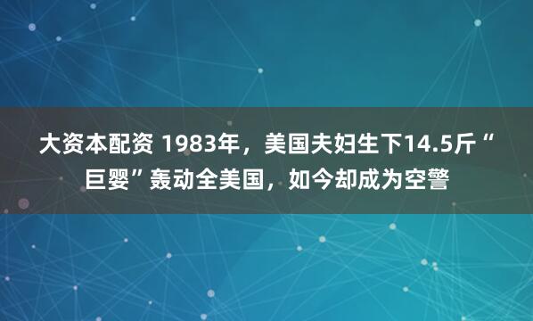 大资本配资 1983年，美国夫妇生下14.5斤“巨婴”轰动全美国，如今却成为空警