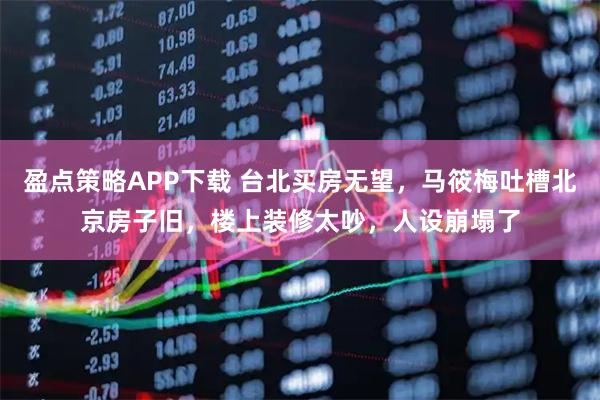 盈点策略APP下载 台北买房无望，马筱梅吐槽北京房子旧，楼上装修太吵，人设崩塌了