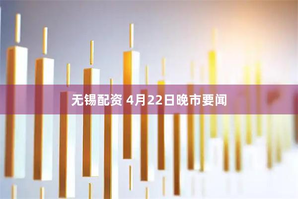 无锡配资 4月22日晚市要闻