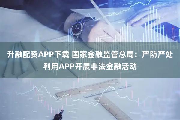 升融配资APP下载 国家金融监管总局：严防严处利用APP开展非法金融活动