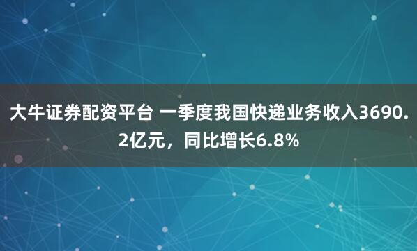 大牛证券配资平台 一季度我国快递业务收入3690.2亿元，同比增长6.8%