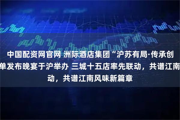 中国配资网官网 洲际酒店集团“沪苏有局·传承创新”联合菜单发布晚宴于沪举办 三城十五店率先联动，共谱江南风味新篇章