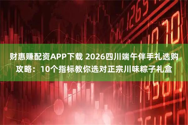 财惠赚配资APP下载 2026四川端午伴手礼选购攻略：10个指标教你选对正宗川味粽子礼盒