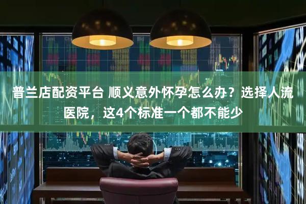普兰店配资平台 顺义意外怀孕怎么办？选择人流医院，这4个标准一个都不能少