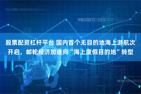 股票配资杠杆平台 国内首个无目的地海上游航次开启，邮轮经济加速向“海上度假目的地”转型